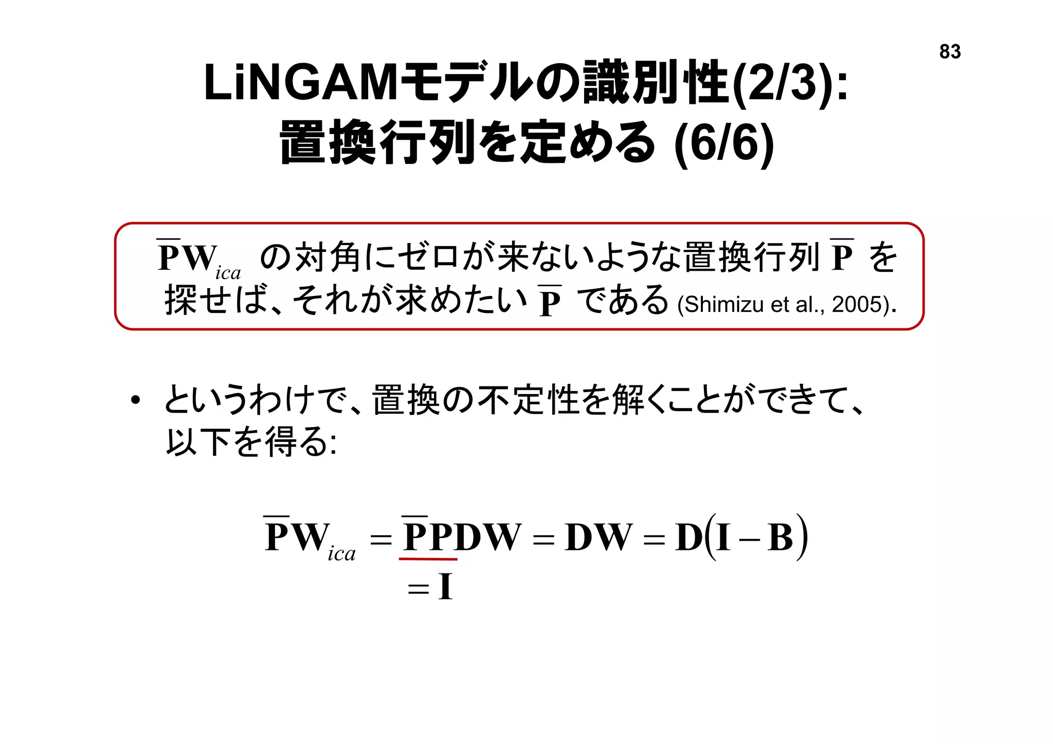 LiNGAMモデルの識別性(2/3):
置換行列を定める (6/6)
• の対角にゼロが来ないような置換行列 を
探せば、それが求めたい である (Shimizu et al., 2005).
• というわけで、置換の不定性を解くことができて、
以下を得る:
icaWP
P
 BIDDWPDWPWP ica
I
83
P
 