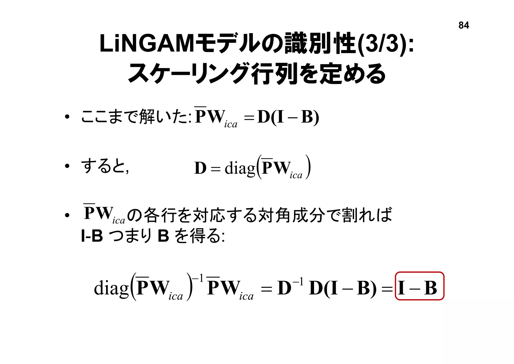 LiNGAMモデルの識別性(3/3):
スケーリング行列を定める
• ここまで解いた:
• すると,
• の各行を対応する対角成分で割れば
I-B つまり B を得る:
B)D(IWP ica
 icaWPD diag
icaWP
  BIB)D(IDWPWP   11
diag icaica
84
 