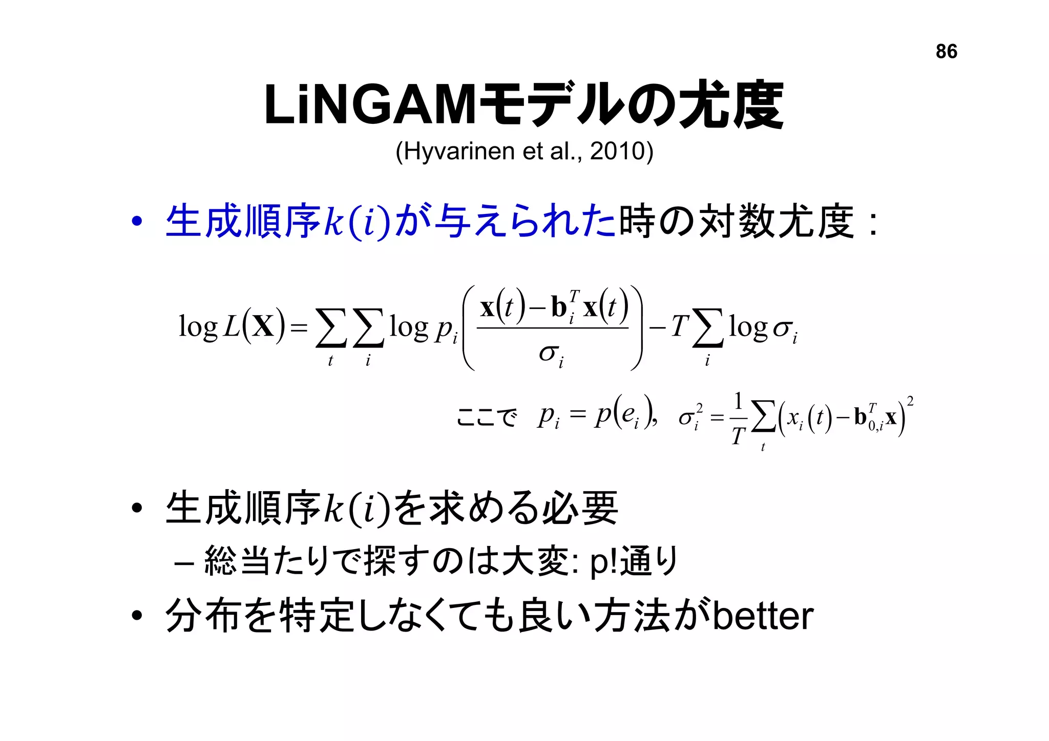 LiNGAMモデルの尤度
(Hyvarinen et al., 2010)
• 生成順序𝑘 𝑖 が与えられた時の対数尤度 :
• 生成順序𝑘 𝑖 を求める必要
– 総当たりで探すのは大変: p!通り
• 分布を特定しなくても良い方法がbetter
     
 




 

t i i
i
i
T
i
i T
tt
pL 

logloglog
xbx
X
si
2
=
1
T
xi t( )-b0,i
T
x( )
2
t
åここで  ,ii epp 
86
 