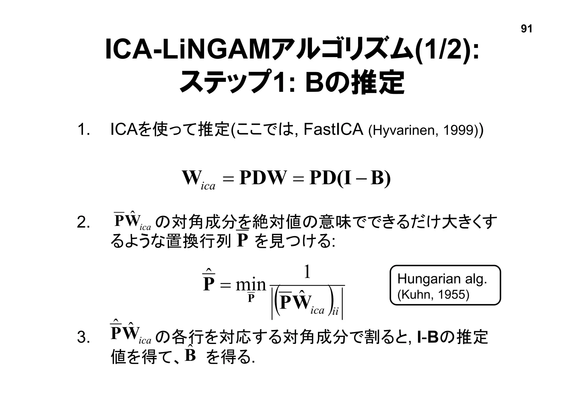 1. ICAを使って推定(ここでは, FastICA (Hyvarinen, 1999))
2. の対角成分を絶対値の意味でできるだけ大きくす
るような置換行列 を見つける:
3. の各行を対応する対角成分で割ると, I-Bの推定
値を得て、 を得る.
ICA-LiNGAMアルゴリズム(1/2):
ステップ1: Bの推定
 iiicaWP
P
P ˆ
1
minˆ 
B)PD(IPDWW ica
icaWP ˆ
Hungarian alg.
(Kuhn, 1955)
P
icaWP ˆˆ
Bˆ
91
 