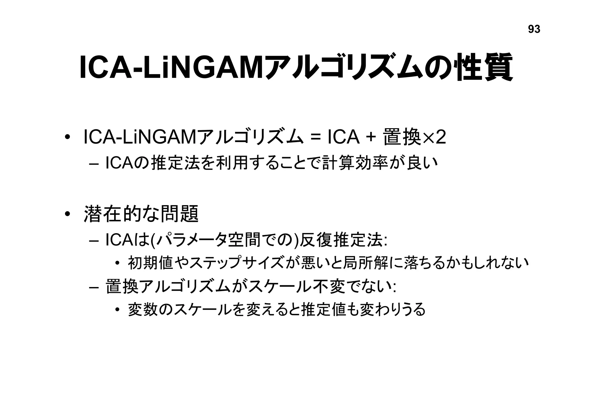 ICA-LiNGAMアルゴリズムの性質
• ICA-LiNGAMアルゴリズム = ICA + 置換×2
– ICAの推定法を利用することで計算効率が良い
• 潜在的な問題
– ICAは(パラメータ空間での)反復推定法:
• 初期値やステップサイズが悪いと局所解に落ちるかもしれない
– 置換アルゴリズムがスケール不変でない:
• 変数のスケールを変えると推定値も変わりうる
93
 