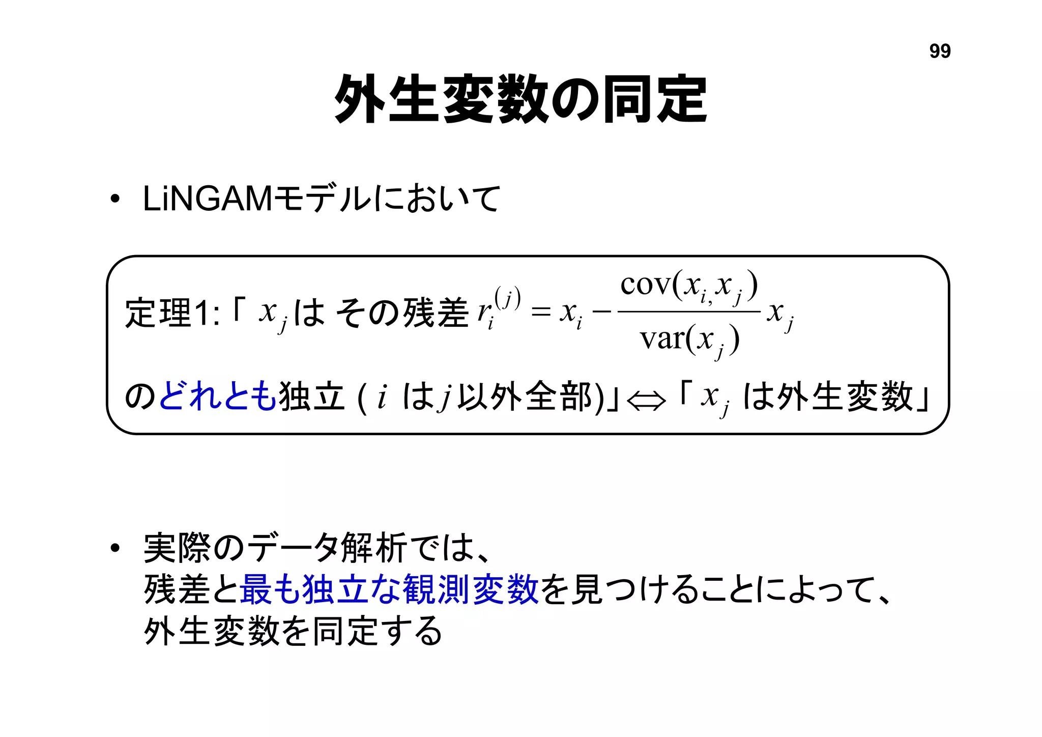 定理1: 「 は その残差
のどれとも独立 ( は 以外全部)」 「 は外生変数」
• LiNGAMモデルにおいて
• 実際のデータ解析では、
残差と最も独立な観測変数を見つけることによって、
外生変数を同定する
外生変数の同定
 
j
j
ji
i
j
i x
x
xx
xr
)var(
)cov( ,
jx
jxi j
99
 
