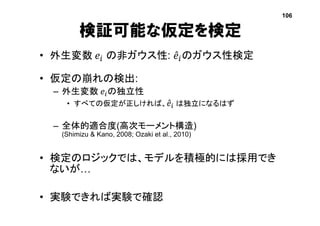 検証可能な仮定を検定
• 外生変数 𝑒𝑖 の非ガウス性: 𝑒𝑖のガウス性検定
• 仮定の崩れの検出:
– 外生変数 𝑒𝑖の独立性
• すべての仮定が正しければ、 𝑒𝑖 は独立になるはず
– 全体的適合度(高次モーメント構造)
(Shimizu & Kano, 2008; Ozaki et al., 2010)
• 検定のロジックでは、モデルを積極的には採用でき
ないが…
• 実験できれば実験で確認
106
 