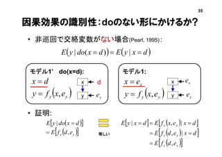 因果効果の識別性：doのない形にかけるか?
• 非巡回で交絡変数がない場合(Pearl, 1995)：
• 証明:
 yy exfy
dx
,

モデル1’ do(x=d):
x
y
d
   dxyEdxdoyE  |)(|
  
  yy edfE
dxdoyE
,
|


等しい
 yy
x
exfy
ex
,

モデル1:
x
y
35
ye ye
xe
    
  
  yy
yy
yy
edfE
dxedfE
dxexfEdxyE
,
|,
|,|



 