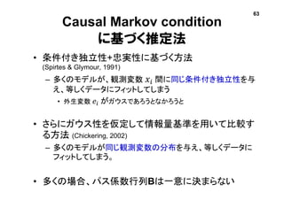 Causal Markov condition
に基づく推定法
• 条件付き独立性+忠実性に基づく方法
(Spirtes & Glymour, 1991)
– 多くのモデルが、観測変数 𝑥𝑖 間に同じ条件付き独立性を与
え、等しくデータにフィットしてしまう
• 外生変数 𝑒𝑖 がガウスであろうとなかろうと
• さらにガウス性を仮定して情報量基準を用いて比較す
る方法 (Chickering, 2002)
– 多くのモデルが同じ観測変数の分布を与え、等しくデータに
フィットしてしまう。
• 多くの場合、パス係数行列Bは一意に決まらない
63
 