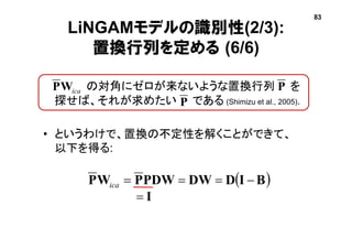LiNGAMモデルの識別性(2/3):
置換行列を定める (6/6)
• の対角にゼロが来ないような置換行列 を
探せば、それが求めたい である (Shimizu et al., 2005).
• というわけで、置換の不定性を解くことができて、
以下を得る:
icaWP
P
 BIDDWPDWPWP ica
I
83
P
 