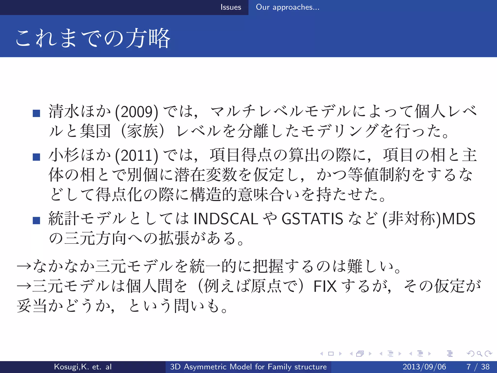 Issues Our approaches...
これまでの方略
清水ほか (2009) では，マルチレベルモデルによって個人レベ
ルと集団（家族）レベルを分離したモデリングを行った。
小杉ほか (2011) では，項目得点の算出の際に，項目の相と主
体の相とで別個に潜在変数を仮定し，かつ等値制約をするな
どして得点化の際に構造的意味合いを持たせた。
統計モデルとしては INDSCAL や GSTATIS など (非対称)MDS
の三元方向への拡張がある。
→なかなか三元モデルを統一的に把握するのは難しい。
→三元モデルは個人間を（例えば原点で）FIX するが，その仮定が
妥当かどうか，という問いも。
Kosugi,K. et. al 3D Asymmetric Model for Family structure 2013/09/06 7 / 38
 