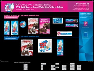December 28

POP Planogram - BR EXPRESS STORES

59¢ Soft Serve Cone/Valentine’s Day
Cakes begins! Remove all previous POP
elements and replace with 59¢ Soft
Serve Cone/Valentine’s Day Cakes POP.

59¢ Soft Serve Cone/Valentine’s Day Cakes
December 28 – April 4, 2010

PERMANENT ELEMENTS

wh at ’ s in your ki t

(PO P element s will va ry by st ore )

In t e r i or E LE M ENTS
Floor Stand

Menu End Panel

Wall Posters

Upright Freezer Decal Lug-on

Upright Freezer Decals

The following element will
remain on display during
this promotion.

Register Topper

(For placement on BR_1209_UD004)

Birthday Club Display

Ganache Cakes Upright Freezer
Shelf Labels

Display 1/25-2/14

wh at ’ s in your ki t
E XTERIOR E LE M ENTS

Display 12/28-1/24, 2/15-4/4

(PO P element s will va ry by st ore )
Window Poster

Window Cling

Counter Menu Board

Drive-Thru Extender Panel

Display 1/25-2/14

Received incorrect or missing POP? Step 1: Review and update your Shop Profile by logging on to Franchisee Central and clicking on the path:
Baskin-Robbins>In-Store Marketing>Survey Link. Step 2: Call Baskin-Robbins® Fulfillment Center at 1.800.321.4431 to order correct POP components.
BSK31970_1209_PL004.indd 1

BR_1209_PL004

11/24/09 1:49:18 PM

BSK31970 Planogram
BR Express
BR-1209_PL004
Page 1 of 4

 