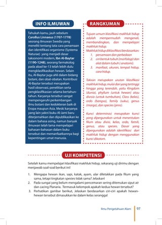 97Ilmu Pengetahuan Alam
Tahukah kamu, jauh sebelum
Carollus Linnaeus (1707-1778)
seorang ilmuwan Swedia yang
meneliti tentang tata cara penamaan
dan identifikasi organisme (Systema
Naturae) yang menjadi dasar
taksonomi modern, Ibn Al-Baytar
(1190-1248), seorang farmakolog
pada abad ke-13 telah lebih dulu
mengklasifikasikan hewan. Selain
itu, Al-Baytar juga ahli dalam bidang
botani, dan obat-obatan. Kontribusi
Al-Baytar tersebut merupakan
hasil observasi, penelitian serta
pengklasifikasian selama bertahun-
tahun. Karyanya tersebut sangat
mempengaruhi perkembangan
ilmu botani dan kedokteran baik di
Eropa maupun Asia. Meski karyanya
yang lain yakni buku Al-Jami baru
diterjemahkan dan dipublikasikan ke
dalam bahasa asing, namun banyak
ilmuwan telah lama mempelajari
bahasan-bahasan dalam buku
tersebut dan memanfaatkannya bagi
kepentingan umat manusia.
INFO ILMUWAN RANGKUMAN
Tujuan umum klasifikasi makhluk hidup
adalah mempermudah mengenali,
membandingkan, dan mempelajari
makhluk hidup.
Makhlukhidupdiklasifikasiberdasarkan:
1.	 persamaan dan perbedaan
2.	 ciri bentuk tubuh (morfologi) dan
alat dalam tubuh ( anatomi).
3.	 manfaat, ukuran, tempat hidup,
cara hidup.
Takson merupakan urutan klasifikasi
makhlukhidup,mulaidariyangtertinggi
hingga yang terendah, yaitu Kingdom
(dunia), phyllum (untuk hewan) atau
divisio (untuk tumbuhan), Class (kelas),
ordo (bangsa), family (suku), genus
(marga), dan species (jenis).
Kunci determinasi merupakan kunci
yang dipergunakan untuk menentukan
filum atau divisi, kelas, ordo, famili,
genus, atau spesies. Dasar yang
dipergunakan adalah identifikasi dari
makhluk hidup dengan menggunakan
kunci dikotom.
Setelah kamu mempelajari klasifikasi makhluk hidup, sekarang uji dirimu dengan
menjawab soal-soal berikut ini!
1.	 Mengapa hewan ikan, sapi, katak, ayam, ular diletakkan pada filum yang
sama, tetapi tingkatan spesies tidak sama? Jelaskan!
2.	 Pada sungai yang belum mengalami pencemaran sering ditemukan siput air
dan cacing Planaria. Termasuk kelompok apakah kedua hewan tersebut?
3. 	Perhatikan gambar berikut, Jelaskan berdasarkan ciri-ciri apakah hewan-
hewan tersebut dimasukkan ke dalam kelas serangga!
UJI KOMPETENSI
 