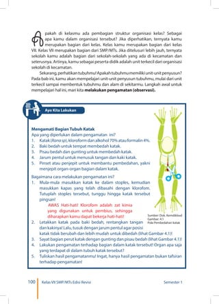 100 Kelas VII SMP/MTs Edisi Revisi Semester 1
Apakah di kelasmu ada pembagian struktur organisasi kelas? Sebagai
apa kamu dalam organisasi tersebut? Jika diperhatikan, ternyata kamu
merupakan bagian dari kelas. Kelas kamu merupakan bagian dari kelas
VII. Kelas VII merupakan bagian dari SMP/MTs. Jika ditelusuri lebih jauh, ternyata
sekolah kamu adalah bagian dari sekolah-sekolah yang ada di kecamatan dan
seterusnya. Artinya, kamu sebagai peserta didik adalah unit terkecil dari organisasi
sekolah di kecamatan.
Sekarang,perhatikantubuhmu!Apakahtubuhmumemilikiunit-unitpenyusun?
Pada bab ini, kamu akan mempelajari unit-unit penyusun tubuhmu, mulai dari unit
terkecil sampai membentuk tubuhmu dan alam di sekitarmu. Langkah awal untuk
mempelajari hal ini, mari kita melakukan pengamatan (observasi).
Mengamati Bagian Tubuh Katak
Apa yang diperlukan dalam pengamatan ini?
1.	 Katak(Ranasp),kloroformdanalkohol70%atauformalin4%.
2.	 Baki bedah untuk tempat membedah katak.
3.	 Pisau bedah dan gunting untuk membedah katak.
4.	 Jarum pentul untuk menusuk tangan dan kaki katak.
5.	 Pinset atau penjepit untuk membantu pembedahan, yakni
menjepit organ-organ bagian dalam katak. 
Bagaimana cara melakukan pengamatan ini?
1.	 Mula-mula masukkan katak ke dalam stoples, kemudian
masukkan kapas yang telah dibasahi dengan klorofom.
Tutuplah stoples tersebut, tunggu hingga katak tersebut
pingsan!
AWAS Hati-hati! Klorofom adalah zat kimia
yang digunakan untuk pembius, sehingga
diharapkan kamu dapat bekerja hati-hati!
2.	 Letakkan katak pada baki bedah, rentangkan tangan
dan kakinya! Lalu, tusuk dengan jarum pentul agar posisi
katak tidak berubah dan lebih mudah untuk dibedah (lihat Gambar 4.1)!
3.	 Sayat bagian perut katak dengan gunting dan pisau bedah (lihat Gambar 4.1)! 
4.	 Lakukan pengamatan terhadap bagian dalam katak tersebut! Organ apa saja
yang terdapat di dalam tubuh katak tersebut?
5.	 Tuliskan hasil pengamatanmu! Ingat, hanya hasil pengamatan bukan tafsiran
terhadap pengamatan!
Sumber: Dok. Kemdikbud
Gambar: 4.1
Pola Pembedahan katak
Ayo Kita Lakukan
 