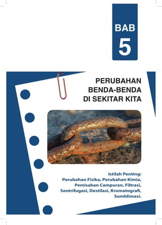 PERUBAHAN
BENDA-BENDA
DI SEKITAR KITA
Istilah Penting:
Perubahan Fisika, Perubahan Kimia,
Pemisahan Campuran, Filtrasi,
Sentrifugasi, Destilasi, Kromatografi,
Sumblimasi.
BAB
5
 