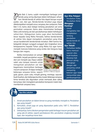 124 Kelas VII SMP/MTs Edisi Revisi Semester 1
Pada Bab 2, kamu sudah mempelajari berbagai jenis
benda yang sering dijumpai dalam kehidupan sehari-
hari. Benda-benda di sekitar kita dapat berupa wujud
padat, cair, dan gas. Benda-benda tersebut juga dapat
dikelompokkan menjadi unsur, senyawa, dan campuran. Pada
Bab 5 ini, kamu akan belajar tentang perubahan zat serta
pemisahan campuran. Kamu akan menemukan berbagai
fakta unik tentang zat dan perubahannya dalam kehidupan
sehari-hari. Kekaguman kamu juga akan bertambah
besar kepada Sang Maha Pencipta, bahwa benda-benda
di sekitar kita dapat mengalami perubahan yang khas
sesuai karakteristik benda-benda tersebut. Oleh karena itu,
belajarlah dengan sungguh-sungguh dan tingkatkan terus
ketaqwaanmu kepada Tuhan yang Maha Esa agar kamu
menjadi manusia Indonesia yang cerdas dan berguna bagi
bangsa dan negara.
Ketika memanaskan air sampai
mendidih, terjadi perubahan wujud
dari cair menjadi uap. Dapur adalah
salah satu tempat menarik untuk
mengamati perubahan zat dan
bagaimana memisahkan berbagai
macam campuran. Di dapur terdapat
beberapa senyawa kimia, seperti
gula, garam, asam cuka, minyak goreng, mentega, sayuran,
buah-buahan, dan beberapa bumbu masak. Beberapa senyawa
kimia tersebut jika digunakan untuk memasak akan saling
bercampur dan mengalami perubahan komposisi materi dan
membentuk senyawa baru.
Ayo Kita Pelajari
•	 Perubahan Fisika
•	 Perubahan Kimia
Mengapa
Penting?
•	 Untuk
mengetahui dan
menjelaskan
tentang
perubahan
benda-benda di
sekitar kita
Ayo Tebak!
•	 Perhatikan ketika
kamu mencuci
sayuran atau
buah-buahan.
Biasanya bak
pencuci piring
dilengkapi
dengan alat
penyaring untuk
menyaring
kotoran agar tidak
menyumbat pipa
pembuangannya.
1.	 Amati perubahan air dalam lemari es yang membeku menjadi es. Perubahan
apa yang terjadi?
2.	 Kemudian, amati juga air yang dipanaskan pada suhu 1000
C. Perubahan
apa yang terjadi?
3.	 Selanjutnya, kamu lakukan pengamatan pada berbagai macam perubahan zat
yang ada di sekitar, seperti pembakaran lilin, perubahan singkong menjadi
tape, dan terjadinya karat besi.
	
  
Sumber: www.carapedia.com
Gambar 5.1 Mencuci Sayuran
Ayo Kita Lakukan
 