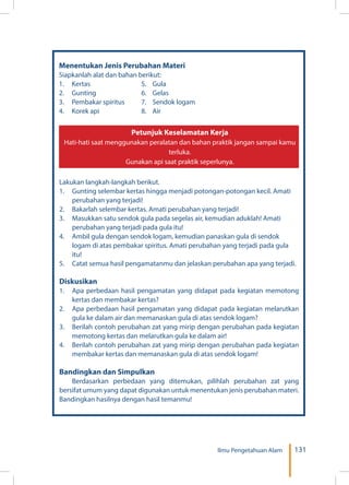 131Ilmu Pengetahuan Alam
Menentukan Jenis Perubahan Materi
Siapkanlah alat dan bahan berikut:
1.	 Kertas		 5. 	 Gula
2.	 Gunting		 6. 	 Gelas
3.	 Pembakar spiritus	 7. 	 Sendok logam
4.	 Korek api	 8. Air
Lakukan langkah-langkah berikut.
1.	 Gunting selembar kertas hingga menjadi potongan-potongan kecil. Amati
perubahan yang terjadi!
2.	 Bakarlah selembar kertas. Amati perubahan yang terjadi!
3.	 Masukkan satu sendok gula pada segelas air, kemudian aduklah! Amati
perubahan yang terjadi pada gula itu!
4.	 Ambil gula dengan sendok logam, kemudian panaskan gula di sendok
logam di atas pembakar spiritus. Amati perubahan yang terjadi pada gula
itu!
5.	 Catat semua hasil pengamatanmu dan jelaskan perubahan apa yang terjadi.
Diskusikan
1.	 Apa perbedaan hasil pengamatan yang didapat pada kegiatan memotong
kertas dan membakar kertas?
2.	 Apa perbedaan hasil pengamatan yang didapat pada kegiatan melarutkan
gula ke dalam air dan memanaskan gula di atas sendok logam?
3.	 Berilah contoh perubahan zat yang mirip dengan perubahan pada kegiatan
memotong kertas dan melarutkan gula ke dalam air!
4.	 Berilah contoh perubahan zat yang mirip dengan perubahan pada kegiatan
membakar kertas dan memanaskan gula di atas sendok logam!
Bandingkan dan Simpulkan
Berdasarkan perbedaan yang ditemukan, pilihlah perubahan zat yang
bersifat umum yang dapat digunakan untuk menentukan jenis perubahan materi.
Bandingkan hasilnya dengan hasil temanmu!
Petunjuk Keselamatan Kerja
Hati-hati saat menggunakan peralatan dan bahan praktik jangan sampai kamu
terluka.
Gunakan api saat praktik seperlunya.
 