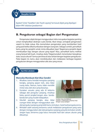 13Ilmu Pengetahuan Alam
Apakah“cinta”,“keadilan”, dan“kasih sayang”termasuk objek yang dipelajari
dalam IPA? Jelaskan jawabanmu!
Berpikir Kritis
B.	Pengukuran sebagai Bagian dari Pengamatan
Pengamatan objek dengan menggunakan indra merupakan kegiatan penting
untuk menghasilkan deskripsi suatu benda. Akan tetapi, seringkali pengamatan
seperti itu tidak cukup. Kita memerlukan pengamatan yang memberikan hasil
yang pasti ketika dikomunikasikan dengan orang lain. Sebagai contoh, pernahkah
kamu pergi ke penjahit untuk minta dibuatkan baju? Bagaimana penjahit dapat
membuatkan baju dengan ukuran yang tepat? Atau, pernahkah kamu melihat
orang berjual beli buah, misalnya duku? Bagaimanakah menentukan banyaknya
duku secara akurat? Semua peristiwa di atas terkait dengan kegiatan pengukuran.
Pada bagian ini, kamu akan mendiskusikan dan melakukan berbagai kegiatan
pengukuran dengan menggunakan alat ukur yang sesuai.
Mencoba Membuat Alat Ukur Sendiri
1.	 Misalkan, kamu hendak mengukur panjang
bangku, panjang papan tulis, atau lebar
ruang kelas. Namun, kamu tidak memiliki
mistar atau alat ukur yang biasanya.
2.	 Gunakan sesuatu yang ada di kelasmu
sebagai alat pengukur panjang, misalnya
buku, pensil, jengkal tangan, atau benda-
benda lain yang mudah didapatkan.
3.	Ukurlah panjang bangku atau lebar
ruangan kelas dengan menggunakan alat-
alat pengukur panjang yang telah kamu tentukan. Catat hasil pengukuranmu.
4.	 Mintalah salah seorang temanmu untuk melakukan pengukuran yang sama
dengan menggunakan alat-alat pengukur panjang yang dia tentukan sendiri.
Jangan lupa, temanmu juga harus mencatat hasil dan satuan ukuran yang
dibuatnya.
Sumber: Dok. Kemdikbud
Gambar 1.9 Mengukur panjang meja
dengan satuan jengkal.
Ayo Kita Lakukan
 