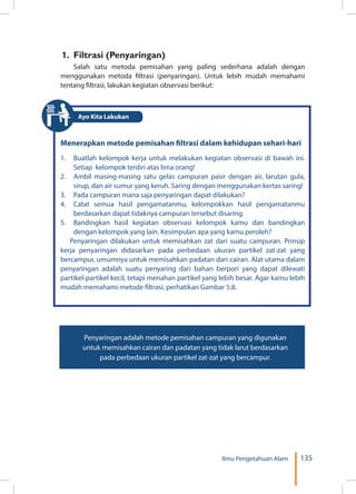 135Ilmu Pengetahuan Alam
1. Filtrasi (Penyaringan)
Salah satu metoda pemisahan yang paling sederhana adalah dengan
menggunakan metoda filtrasi (penyaringan). Untuk lebih mudah memahami
tentang filtrasi, lakukan kegiatan observasi berikut:
Menerapkan metode pemisahan filtrasi dalam kehidupan sehari-hari
1.	 Buatlah kelompok kerja untuk melakukan kegiatan observasi di bawah ini.
Setiap kelompok terdiri atas lima orang!
2.	 Ambil masing-masing satu gelas campuran pasir dengan air, larutan gula,
sirup, dan air sumur yang keruh. Saring dengan menggunakan kertas saring!
3.	 Pada campuran mana saja penyaringan dapat dilakukan?
4.	 Catat semua hasil pengamatanmu, kelompokkan hasil pengamatanmu
berdasarkan dapat tidaknya campuran tersebut disaring.
5.	 Bandingkan hasil kegiatan observasi kelompok kamu dan bandingkan
dengan kelompok yang lain. Kesimpulan apa yang kamu peroleh?
Penyaringan dilakukan untuk memisahkan zat dari suatu campuran. Prinsip
kerja penyaringan didasarkan pada perbedaan ukuran partikel zat-zat yang
bercampur, umumnya untuk memisahkan padatan dari cairan. Alat utama dalam
penyaringan adalah suatu penyaring dari bahan berpori yang dapat dilewati
partikel-partikel kecil, tetapi menahan partikel yang lebih besar. Agar kamu lebih
mudah memahami metode filtrasi, perhatikan Gambar 5.8.
Penyaringan adalah metode pemisahan campuran yang digunakan
untuk memisahkan cairan dan padatan yang tidak larut berdasarkan
pada perbedaan ukuran partikel zat-zat yang bercampur.
Ayo Kita Lakukan
 