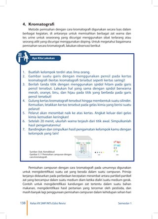 138 Kelas VII SMP/MTs Edisi Revisi Semester 1
4. 	Kromatografi
Metode pemisahan dengan cara kromatografi digunakan secara luas dalam
berbagai kegiatan, di antaranya untuk memisahkan berbagai zat warna dan
tes urine untuk seseorang yang dicurigai menggunakan obat terlarang atau
seorang atlit yang dicurigai menggunakan doping. Untuk megetahui bagaimana
pemisahan secara kromatografi, lakukan observasi berikut
1.	 Buatlah kelompok terdiri atas lima orang.
2.	 Gambar suatu garis dengan menggunakan pensil pada kertas
kromatografi (kertas kromatografi tersebut seperti kertas saring)!
3.	 Berilah tanda titik dengan menggunakan spidol hitam pada garis
pensil tersebut. Lakukan hal yang sama dengan spidol berwarna
merah, oranye, biru, dan hijau pada titik yang berbeda pada garis
pensil tersebut!
4.	 Gulung kertas kromatografi tersebut hingga membentuk suatu silinder.
Kemudian, letakkan kertas tersebut pada gelas kimia yang berisi suatu
pelarut!
5.	 Pelarut akan merambat naik ke atas kertas. Angkat keluar dari gelas
kimia kemudian keringkan!
6.	 Setelah 20 menit, ukurlah warna terjauh dari titik awal. Simpulkanlah
hasil pengamatanmu!
7.	 Bandingkan dan simpulkan hasil pengamatan kelompok kamu dengan
kelompok yang lain!
Pemisahan campuran dengan cara kromatografi pada umumnya digunakan
untuk mengidentifikasi suatu zat yang berada dalam suatu campuran. Prinsip
kerjanya didasarkan pada perbedaan kecepatan merambat antara partikel-partikel
zat yang bercampur dalam suatu medium diam ketika dialiri suatu medium gerak.
Contoh untuk mengidentifikasi kandungan zat tertentu dalam suatu bahan
makanan, mengidentifikasi hasil pertanian yang tercemar oleh pestisida, dan
masih banyak lagi penggunaan pemisahan campuran dalam kehidupan sehari-hari
1
4
3
6
5
2
START FINISH
Sumber: Dok. Kemdikbud
Gambar 5.11 Pemisahan campuran dengan
cara kromatografi.
Ayo Kita Lakukan
 