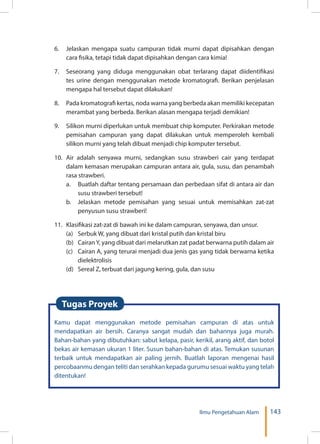 143Ilmu Pengetahuan Alam
6.	 Jelaskan mengapa suatu campuran tidak murni dapat dipisahkan dengan
cara fisika, tetapi tidak dapat dipisahkan dengan cara kimia!
7.	 Seseorang yang diduga menggunakan obat terlarang dapat diidentifikasi
tes urine dengan menggunakan metode kromatografi. Berikan penjelasan
mengapa hal tersebut dapat dilakukan!
8.	 Pada kromatografi kertas, noda warna yang berbeda akan memiliki kecepatan
merambat yang berbeda. Berikan alasan mengapa terjadi demikian!
9.	 Silikon murni diperlukan untuk membuat chip komputer. Perkirakan metode
pemisahan campuran yang dapat dilakukan untuk memperoleh kembali
silikon murni yang telah dibuat menjadi chip komputer tersebut.
10.	Air adalah senyawa murni, sedangkan susu strawberi cair yang terdapat
dalam kemasan merupakan campuran antara air, gula, susu, dan penambah
rasa strawberi.
a.	 Buatlah daftar tentang persamaan dan perbedaan sifat di antara air dan
susu strawberi tersebut!
b.	 Jelaskan metode pemisahan yang sesuai untuk memisahkan zat-zat
penyusun susu strawberi!
11.	 Klasifikasi zat-zat di bawah ini ke dalam campuran, senyawa, dan unsur.
(a)	 Serbuk W, yang dibuat dari kristal putih dan kristal biru
(b)	 Cairan Y, yang dibuat dari melarutkan zat padat berwarna putih dalam air
(c)	 Cairan A, yang terurai menjadi dua jenis gas yang tidak berwarna ketika
dielektrolisis
(d)	 Sereal Z, terbuat dari jagung kering, gula, dan susu
Kamu dapat menggunakan metode pemisahan campuran di atas untuk
mendapatkan air bersih. Caranya sangat mudah dan bahannya juga murah.
Bahan-bahan yang dibutuhkan: sabut kelapa, pasir, kerikil, arang aktif, dan botol
bekas air kemasan ukuran 1 liter. Susun bahan-bahan di atas. Temukan susunan
terbaik untuk mendapatkan air paling jernih. Buatlah laporan mengenai hasil
percobaanmu dengan teliti dan serahkan kepada gurumu sesuai waktu yang telah
ditentukan!
Tugas Proyek
 