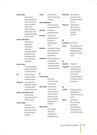147Ilmu Pengetahuan Alam
satuan baku 	
satuan yang
digunakan secara
umum di seluruh
dunia, misalnya
meter inchi,
gallon, mil, dan
sebagainya yang
banyak digunakan
seluruh dunia
satuan tidak baku 	
satuan yang
digunakan
masyarakat
setempat,
sehingga nilainya
berbeda untuk
tiap daerah dan
tiap orang yang
mengukur
satuan baku	
satuan yang baku
dengan nilai tetap
di segala tempat
sel 	 satuan terkecil
penyusun tubuh
makhluk hidup
senyawa 	 zat yang dapat
diuraikan menjadi
2 zat atau lebih
dengan cara kimia.
sistem internasional (si)	
sistem satuan
yang digunakan di
seluruh dunia
sistem organ 	
kumpulan
beberapa organ
yang mempunyai
kesatuan fungsi
tertentu
skalar 	 besaran yang
hanya mempunyai
nilai saja
spermatophyta 	
tumbuhan yang
menghasilkan biji
sporofit 	 tumbuhan
penghasil spora
stomata 	 mulut daun.
alat pernapasan
tumbuhan
letaknya pada
daun
stobilus 	 merupakan bunga
berbentuk kerucut
pada tumbuhan
biji terbuka
sublimasi 	 proses perubahan
wujud padat
menjadi gas atau
sebaliknya tanpa
melalui wujud cair
t
termometer	
alat untuk
mengukur suhu
suatu benda
titik beku 	suhu dimana
suatu zat cair
mulai membeku
titik didih suhu
dimana zat cair
mulai mendidih
pada tekanan 1
atmosfer
titik embun 	
suhu dimana
uap mulai
mengembun
menjadi zat cair
titik lebur 	 suhu dimana
zat padat mulai
melebur menjadi
zat cair
titik uap 	 suhu dimana
zat cair mulai
mendidih pada
tekanan 1
atmosfer
u
uniseluler 	 bersel satu
unsur 	 zat tunggal yang
sudah tidak dapat
dibagi-bagi lagi
dengan cara kimia
biasa
v
vakuola 	 rongga sel
vegetatif 	 cara reproduksi
makhluk hidup
secara aseksual
yaitu tanpa
adanya peleburan
sel kelamin jantan
dan betina
x
xerofit 	 tumbuhan yang
habitatnya di
daerah kering atau
panas
xilem 	 pembuluh
kayu ; jaringan
pembuluh
yang berfungsi
mengangkut air
dan garam mineral
 