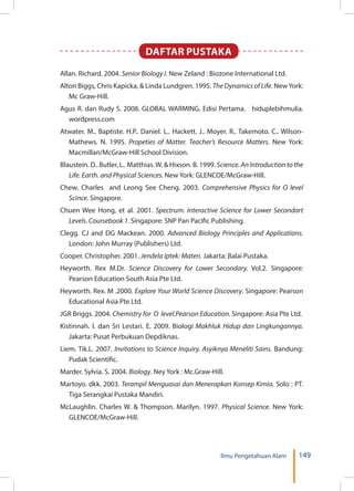 149Ilmu Pengetahuan Alam
DAFTAR PUSTAKA
Allan. Richard. 2004. Senior Biology I. New Zeland : Biozone International Ltd.
Alton Biggs, Chris Kapicka, & Linda Lundgren. 1995. The Dynamics of Life. NewYork:
Mc Graw-Hill.
Agus R. dan Rudy S. 2008. GLOBAL WARMING. Edisi Pertama. hiduplebihmulia.
wordpress.com
Atwater. M.. Baptiste. H.P.. Daniel. L.. Hackett. J.. Moyer. R.. Takemoto. C.. Wilson-
Mathews. N. 1995. Propeties of Matter. Teacher’s Resource Matters. New York:
Macmillan/McGraw-Hill School Division.
Blaustein. D.. Butler, L.. Matthias.W. & Hixson. B. 1999. Science.AnIntroductiontothe
Life. Earth. and Physical Sciences. New York: GLENCOE/McGraw-Hill.
Chew, Charles and Leong See Cheng. 2003. Comprehensive Physics for O level
Scince. Singapore.
Chuen Wee Hong, et al. 2001. Spectrum. Interactive Science for Lower Secondart
Levels. Coursebook 1. Singapore: SNP Pan Pacific Publishing.
Clegg. CJ and DG Mackean. 2000. Advanced Biology Principles and Applications.
London: John Murray (Publishers) Ltd.
Cooper. Christopher. 2001. Jendela Iptek: Materi. Jakarta: Balai Pustaka.
Heyworth. Rex M.Dr. Science Discovery for Lower Secondary. Vol.2. Singapore:
Pearson Education South Asia Pte Ltd.
Heyworth. Rex. M .2000. Explore Your World Science Discovery. Singapore: Pearson
Educational Asia Pte Ltd.
JGR Briggs. 2004. Chemistry for O level.Pearson Education. Singapore: Asia Pte Ltd.
Kistinnah. I. dan Sri Lestari. E. 2009. Biologi Makhluk Hidup dan Lingkungannya.
Jakarta: Pusat Perbukuan Depdiknas.
Liem. Tik.L. 2007. Invitations to Science Inquiry. Asyiknya Meneliti Sains. Bandung:
Pudak Scientific.
Marder. Sylvia. S. 2004. Biology. Ney York : Mc.Graw-Hill.
Martoyo. dkk. 2003. Terampil Menguasai dan Menerapkan Konsep Kimia. Solo : PT.
Tiga Serangkai Pustaka Mandiri.
McLaughlin. Charles W. & Thompson. Marilyn. 1997. Physical Science. New York:
GLENCOE/McGraw-Hill.
 