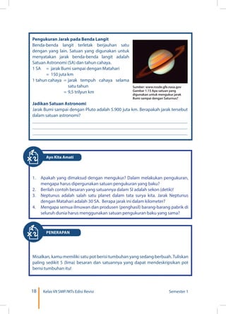 18 Kelas VII SMP/MTs Edisi Revisi Semester 1
Pengukuran Jarak pada Benda Langit
Benda-benda langit terletak berjauhan satu
dengan yang lain. Satuan yang digunakan untuk
menyatakan jarak benda-benda langit adalah
Satuan Astronomi (SA) dan tahun cahaya.
1 SA	 = jarak Bumi sampai dengan Matahari
	 = 150 juta km
1 tahun cahaya	 = 	jarak tempuh cahaya selama
satu tahun
		 = 	9,5 trilyun km
Jadikan Satuan Astronomi
Jarak Bumi sampai dengan Pluto adalah 5.900 juta km. Berapakah jarak tersebut
dalam satuan astronomi?
Sumber: www.nssde.gfe.nasa.gov
Gambar 1.15 Apa satuan yang
digunakan untuk mengukur jarak
Bumi sampai dengan Saturnus?
1.	 Apakah yang dimaksud dengan mengukur? Dalam melakukan pengukuran,
mengapa harus dipergunakan satuan pengukuran yang baku?
2.	 Berilah contoh besaran yang satuannya dalam SI adalah sekon (detik)!
3.	 Neptunus adalah salah satu planet dalam tata surya kita. Jarak Neptunus
dengan Matahari adalah 30 SA. Berapa jarak ini dalam kilometer?
4.	 Mengapa semua ilmuwan dan produsen (penghasil) barang-barang pabrik di
seluruh dunia harus menggunakan satuan pengukuran baku yang sama?
Misalkan, kamu memiliki satu pot berisi tumbuhan yang sedang berbuah. Tuliskan
paling sedikit 5 (lima) besaran dan satuannya yang dapat mendeskripsikan pot
berisi tumbuhan itu!
PENERAPAN
Ayo Kita Amati
 