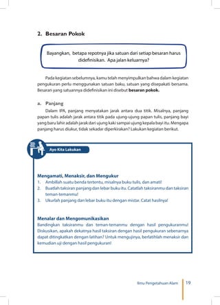 19Ilmu Pengetahuan Alam
2.	 Besaran Pokok
Pada kegiatan sebelumnya, kamu telah menyimpulkan bahwa dalam kegiatan
pengukuran perlu menggunakan satuan baku, satuan yang disepakati bersama.
Besaran yang satuannya didefinisikan ini disebut besaran pokok.
a.	Panjang
Dalam IPA, panjang menyatakan jarak antara dua titik. Misalnya, panjang
papan tulis adalah jarak antara titik pada ujung-ujung papan tulis, panjang bayi
yang baru lahir adalah jarak dari ujung kaki sampai ujung kepala bayi itu. Mengapa
panjang harus diukur, tidak sekadar diperkirakan? Lakukan kegiatan berikut.
Bayangkan, betapa repotnya jika satuan dari setiap besaran harus
didefinisikan. Apa jalan keluarnya?
Mengamati, Menaksir, dan Mengukur
1.	 Ambillah suatu benda tertentu, misalnya buku tulis, dan amati!
2.	 Buatlah taksiran panjang dan lebar buku itu. Catatlah taksiranmu dan taksiran
teman-temanmu!
3.	 Ukurlah panjang dan lebar buku itu dengan mistar. Catat hasilnya!
Menalar dan Mengomunikasikan
Bandingkan taksiranmu dan teman-temanmu dengan hasil pengukuranmu!
Diskusikan, apakah dekatnya hasil taksiran dengan hasil pengukuran sebenarnya
dapat ditingkatkan dengan latihan? Untuk mengujinya, berlatihlah menaksir dan
kemudian uji dengan hasil pengukuran!
Ayo Kita Lakukan
 