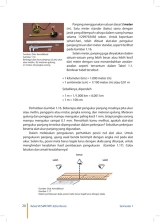 20 Kelas VII SMP/MTs Edisi Revisi Semester 1
PanjangmenggunakansatuandasarSImeter
(m). Satu meter standar (baku) sama dengan
jarak yang ditempuh cahaya dalam ruang hampa
selama 1/299792458 sekon. Untuk keperluan
sehari-hari, telah dibuat alat-alat pengukur
panjang tiruan dari meter standar, seperti terlihat
pada Gambar 1.16.
Selain meter, panjang juga dinyatakan dalam
satuan-satuan yang lebih besar atau lebih kecil
dari meter dengan cara menambahkan awalan-
awalan seperti tercantum dalam Tabel 1.1.
Berdasar tabel tersebut:
» 1 kilometer (km) = 1.000 meter (m)
» 1 sentimeter (cm) = 1/100 meter (m) atau 0,01 m
Sebaliknya, diperoleh
» 1 m = 1/1.000 km = 0,001 km
» 1 m = 100 cm
Perhatikan Gambar 1.16. Beberapa alat pengukur panjang misalnya pita ukur
atau metlin, penggaris atau mistar, jangka sorong, dan meteran gulung. Meteran
gulung dan penggaris mampu mengukur paling kecil 1 mm, tetapi jangka sorong
mampu mengukur sampai 0,1 mm. Pernahkah kamu melihat, apakah alat-alat
pengukur panjang tersebut dipergunakan dalam pekerjaan? Sebutkan pekerjaan
beserta alat ukur panjang yang digunakan.
Dalam melakukan pengukuran, perhatikan posisi nol alat ukur. Untuk
pengukuran panjang, ujung awal benda berimpit dengan angka nol pada alat
ukur. Selain itu, posisi mata harus tegak lurus dengan skala yang ditunjuk, untuk
menghindari kesalahan hasil pembacaan pengukuran (Gambar 1.17). Coba
lakukan dan amati kesalahannya!
Sumber: Dok. Kemdikbud
Gambar 1.17
Dalam pembacaan skala, posisi mata harus tegak lurus dengan skala.
Sumber: Dok. Kemdikbud
Gambar 1.16
Berbagai alat ukut panjang: (a) pita ukur
atau metlin; (b) meteran gulung;
(c) mistar; (d) jangka sorong
(a)
(b)
(d)
(c)
 