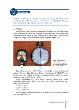 23Ilmu Pengetahuan Alam
TANTANGAN
Jika kamu ingin mengukur massa zat cair, bagaimana caranya? Diskusikan urutan
langkah yang akan ditempuh dengan teman kelompokmu. Sampaikan hasilnya
dalam bentuk urutan (prosedur) mengukur massa zat cair.
c.	Waktu
Waktu adalah selang antara dua kejadian atau dua peristiwa. Misalnya, waktu
hidup seseorang dimulai sejak ia dilahirkan hingga meninggal, waktu perjalanan
diukur sejak mulai bergerak sampai dengan akhir gerak. Waktu dapat diukur
dengan jam tangan atau stopwatch seperti terlihat pada Gambar 1.23.
Sumber: Dok. Kemdikbud
Gambar 1.23
(a) Jam tangan; (b) Stopwatch.
Alat manakah yang lebih teliti
untuk mengukur waktu?
(a) 	 (b)
Satuan SI untuk waktu adalah detik atau sekon (s). Satu sekon standar (baku)
adalah waktu yang dibutuhkan atom Cesium untuk bergetar 9.192.631.770 kali.
Berdasar jam atom ini, hasil pengukuran waktu dalam selang waktu 300 tahun
tidak akan bergeser lebih dari satu sekon.
Untuk peristiwa-peristiwa yang selang terjadinya cukup lama, waktu
dinyatakan dalam satuan-satuan yang lebih besar, misalnya menit, jam, hari,
bulan, tahun, dan abad.
1 hari = 24 jam
1 jam = 60 menit
1 menit = 60 sekon
Untuk kejadian-kejadian yang cepat sekali, dapat digunakan satuan milisekon
(ms) dan mikrosekon (µs).
 