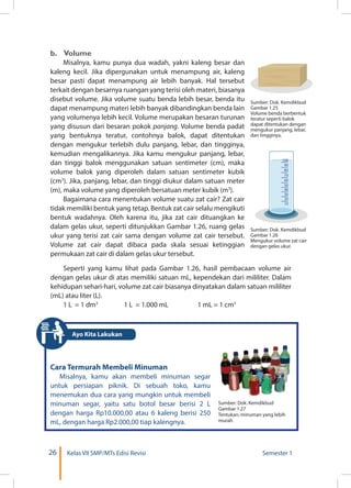 26 Kelas VII SMP/MTs Edisi Revisi Semester 1
b. Volume
Misalnya, kamu punya dua wadah, yakni kaleng besar dan
kaleng kecil. Jika dipergunakan untuk menampung air, kaleng
besar pasti dapat menampung air lebih banyak. Hal tersebut
terkait dengan besarnya ruangan yang terisi oleh materi, biasanya
disebut volume. Jika volume suatu benda lebih besar, benda itu
dapat menampung materi lebih banyak dibandingkan benda lain
yang volumenya lebih kecil. Volume merupakan besaran turunan
yang disusun dari besaran pokok panjang. Volume benda padat
yang bentuknya teratur, contohnya balok, dapat ditentukan
dengan mengukur terlebih dulu panjang, lebar, dan tingginya,
kemudian mengalikannya. Jika kamu mengukur panjang, lebar,
dan tinggi balok menggunakan satuan sentimeter (cm), maka
volume balok yang diperoleh dalam satuan sentimeter kubik
(cm3
). Jika, panjang, lebar, dan tinggi diukur dalam satuan meter
(m), maka volume yang diperoleh bersatuan meter kubik (m3
).
Bagaimana cara menentukan volume suatu zat cair? Zat cair
tidak memiliki bentuk yang tetap. Bentuk zat cair selalu mengikuti
bentuk wadahnya. Oleh karena itu, jika zat cair dituangkan ke
dalam gelas ukur, seperti ditunjukkan Gambar 1.26, ruang gelas
ukur yang terisi zat cair sama dengan volume zat cair tersebut.
Volume zat cair dapat dibaca pada skala sesuai ketinggian
permukaan zat cair di dalam gelas ukur tersebut.
Sumber: Dok. Kemdikbud
Gambar 1.25
Volume benda berbentuk
teratur seperti balok
dapat ditentukan dengan
mengukur panjang, lebar,
dan tingginya.
Sumber: Dok. Kemdikbud
Gambar 1.26
Mengukur volume zat cair
dengan gelas ukur.
100
90
80
70
60
50
40
30
20
10
Seperti yang kamu lihat pada Gambar 1.26, hasil pembacaan volume air
dengan gelas ukur di atas memiliki satuan mL, kependekan dari mililiter. Dalam
kehidupan sehari-hari, volume zat cair biasanya dinyatakan dalam satuan mililiter
(mL) atau liter (L).
1 L = 1 dm3 	
1 L = 1.000 mL	 1 mL = 1 cm3
Cara Termurah Membeli Minuman
Misalnya, kamu akan membeli minuman segar
untuk persiapan piknik. Di sebuah toko, kamu
menemukan dua cara yang mungkin untuk membeli
minuman segar, yaitu satu botol besar berisi 2 L
dengan harga Rp10.000,00 atau 6 kaleng berisi 250
mL, dengan harga Rp2.000,00 tiap kalengnya.
Sumber: Dok. Kemdikbud
Gambar 1.27
Tentukan, minuman yang lebih
murah.
Ayo Kita Lakukan
 