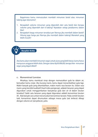 27Ilmu Pengetahuan Alam
Bagaimana kamu memutuskan membeli minuman botol atau minuman
kaleng agar ekonomis?
1.	 Berapakah volume minuman yang diperoleh dari satu botol dan berapa
volume yang diperoleh dari 6 kaleng? Nyatakan setiap jawabanmu dalam
liter!
2.	 Berapakah harga minuman tersebut per liternya jika membeli dalam botol?
Hitung juga harga per liternya jika membeli dalam kaleng! Manakah yang
lebih murah?
Jika kamu akan membeli minuman segar untuk acara yang lebih besar, kamu harus
menyusun anggaran lebih dulu. Dengan dana Rp50.000,00, berapa liter minuman
segar yang dapat dibeli?
c.	 Konsentrasi Larutan
Misalnya, kamu membuat sirop dengan memasukkan gula ke dalam air,
kemudian kamu cicipi. Jika kurang manis, kamu dapat menambahkan gula lagi.
Makin banyak gula yang ditambahkan, makin manis rasa larutan itu. Selain rasa
manis yang bersifat kualitatif (hasil indra pengecap), adakah besaran yang dapat
digunakan untuk menggambarkan banyaknya gula dan air di dalam larutan
tersebut? Salah satu besaran yang dapat digunakan adalah konsentrasi larutan
(K) . Ada banyak cara untuk merumuskan konsentrasi larutan. Pada contoh larutan
tadi, konsentrasi dapat dirumuskan sebagai massa gula (zat terlarut) dibagi
dengan volume air (zat pelarut), yaitu
Berpikir Kritis
 
