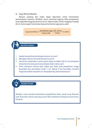 29Ilmu Pengetahuan Alam
d.	 Laju Pertumbuhan
Besaran panjang dan waktu dapat digunakan untuk menentukan
pertumbuhan tanaman. Misalkan, kamu menanam jagung. Pada pengukuran
awal, diperoleh tinggi tanamanmu 20 cm. Dalam waktu 10 hari, tingginya menjadi
60 cm. Kamu dapat menentukan laju pertumbuhan jagung itu, yakni
( )
1.	 Apakah yang dimaksud dengan besaran turunan?
2.	 Mengapa volume termasuk besaran turunan?
3.	 Jika ibumu melarutkan 5 gram garam dapur ke dalam 250 mL air, berapakah
konsentrasi larutan garam yang terjadi, dalam satuan g/L?
4.	 Anita menanam kacang hijau dalam pot. Pada awal pengukuran, tinggi
kecambah dari permukaan tanah 2 cm. Selang 5 hari kemudian, ternyata
tinggi kecambah menjadi 8 cm. Berapakah laju pertumbuhannya?
Berpikir Kreatif
Misalkan, kamu hendak menentukan produktivitas lahan sawah yang ditanami
padi. Rumuskan satuan apa yang sesuai? Beri penjelasan tentang rumusan kamu
tersebut!
Ayo Kita Lakukan
 