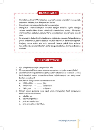 31Ilmu Pengetahuan Alam
RANGKUMAN
•	 Penyelidikan ilmiah IPA melibatkan sejumlah proses, antara lain: mengamati,
membuat inferensi, dan mengomunikasikan.
•	 Pengukuran merupakan bagian dari pengamatan.
•	 Mengukur : membandingkan besaran dengan besaran sejenis sebagai
satuan; menghasilkan ukuran yang terdiri atas nilai dan satuan. Mengukur
membutuhkan alat ukur. Alat ukur harus sesuai dengan besaran yang akan di
ukur.
•	 Besaran yang diukur terdiri atas besaran pokok dan turunan. Satuan besaran
pokok didefinisikan, satuan besaran turunan diturunkan dari besaran pokok.
Panjang, massa, waktu, dan suhu termasuk besaran pokok. Luas, volume,
konsentrasi (kepekatan) larutan, serta laju pertumbuhan termasuk besaran
turunan.
1.	 Apa yang menjadi objek pengamatan IPA?
2.	 Mengapa dunia IPA menggunakan satuan-satuan pengukuran yang baku?
3.	 Jelaskan cara mengubah satuan panjang dari satu satuan SI ke satuan SI yang
lain? Dapatkah satuan massa dan volume diubah dengan cara yang sama?
Berikan penjelasan!
4.	 Lakukanlah pengubahan satuan di bawah ini.
	 a.	 2.500 mililiter	 =	 ...............	liter
	 b.	 4 kilometer 	 =	 ...............	sentimeter
	 c.	 2 kilogram 	 =	 ...............	miligram
5.	 Pilihlah satuan panjang yang tepat untuk menyatakan hasil pengukuran
benda-benda di bawah ini!
	 a.	 tebal kertas
	 b.	 lebar ruangan kelas
	 c. 	 jarak antara dua kota
	 d. 	 jarak antara Bumi dan Pluto
UJI KOMPETENSI
 