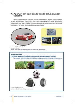 30 Kelas VII SMP/MTs Edisi Revisi Semester 1
Ayo Kita Amati
Lakukan langkah-langkah pengamatan pada gambar berikut.
	 Perhatikan dan amati benda-benda di lingkungan sekitar, seperti Gambar 2.4.
Sumber: Dok. Kemdikbud
Gambar 2.3 Mobil
Sebuah mobil terdiri atas beberapa benda lain, seperti ban, kaca, dan baja.`
Sumber: Dok. Kemdikbud
Gambar 2.4 Benda-benda di Lingkungan Sekitar
A.	Apa Ciri-ciri dari Benda-benda di Lingkungan
Sekitar?
Di lingkungan sekitar terdapat banyak sekali benda. Mobil, motor, sepeda,
sepatu, pensil, udara, papan tulis merupakan bentuk benda. Setiap jenis benda
mempunyai sifat atau ciri yang membedakannya dari jenis benda lain. Perhatikan
Gambar 2.3. Tersusun dari apa sajakah sebuah mobil?
 