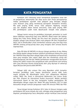 iiiIlmu Pengetahuan Alam
KATA PENGANTAR
	 Kurikulum 2013 dirancang untuk memperkuat kompetensi siswa dari
sisi pengetahuan, keterampilan dan sikap secara utuh. Proses pencapaiannya
melalui pembelajaran sejumlah mata pelajaran yang dirangkai sebagai
suatu kesatuan yang saling mendukung pencapaian kompetensi tersebut.
Bila pada jenjang SD/MI, semua mata pelajaran digabung menjadi
satu dan disajikan dalam bentuk tema-tema, maka pada jenjang SMP/
MTs pembelajaran sudah mulai dipisah-pisah menjadi mata pelajaran.
	
	 Sebagai transisi menuju ke pendidikan menengah, pemisahan ini masih
belum dilakukan sepenuhnya bagi siswa SMP/MTs. Materi-materi dari bidang-
bidang ilmu Fisika, Kimia, Biologi, dan Ilmu Bumi dan Antariksa masih perlu
disajikan sebagai suatu kesatuan dalam mata pelajaran IPA (Ilmu Pengetahuan
Alam). Hal ini dimaksudkan untuk memberikan wawasan yang utuh bagi siswa
SMP/MTs tentang prinsip-prinsip dasar yang mengatur alam semesta beserta
segenap isinya.
	
	 Buku IPA Kelas VII SMP/MTs ini disusun dengan pemikiran di atas. Bidang
ilmu Biologi dipakai sebagai landasan (platform) pembahasan bidang ilmu yang
lain. Makhluk hidup digunakan sebagai objek untuk menjelaskan prinsip-prinsip
dasar yang mengatur alam seperti objek alam dan interaksinya, energi dan
keseimbangannya, dan lain-lain. Melalui pembahasan menggunakan bermacam
bidang ilmu dalam rumpun ilmu pengetahuan alam, pemahaman utuh tentang
alam yang dihuninya beserta benda-benda alam yang dijumpai di sekitarnya
dapat dikuasai oleh peserta didik SMP/MTs.
	
	 Sebagai salah satu rumpun ilmu yang digunakan untuk mengukur
kemajuan pendidikan suatu negara, pemahaman peserta didik suatu
negara terhadap IPA dibandingkan secara rutin sebagaimana dilakukan
melalui TIMSS (the Trends in International Mathematics and Science Study)
dan PISA (Program for International Student Assessment). Melalui penilaian
internasional seperti ini kita bisa mengetahui kualitas pembelajaran IPA
dibandingkan dengan negara lain. Materi IPA pada Kurikulum 2013 ini telah
disesuaikan dengan tuntutan penguasaan materi IPA menurut TIMSS dan PISA.
	
	 Sesuai dengan konsep Kurikulum 2013, buku ini disusun mengacu pada
pembelajaran IPA secara terpadu dan utuh, sehingga setiap pengetahuan yang
diajarkan, pembelajarannya harus dilanjutkan sampai membuat siswa terampil
 