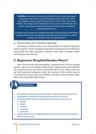 36 Kelas VII SMP/MTs Edisi Revisi Semester 1
Iritabilitas merupakan kemampuan makhluk hidup untuk menanggapi
rangsangan. Hewan dan manusia dilengkapi dengan alat indra untuk
menanggapi rangsang, seperti hidung untuk mencium bau, mata untuk
melihat, dan telinga untuk mendengar. Hewan tertentu memiliki alat indra
khusus, seperti gurat sisi pada ikan yang berfungsi untuk mengetahui
perubahan tekanan air.
Tumbuhan juga mempunyai kepekaan terhadap rangsang yang menghasilkan
gerak pada tumbuhan. Rangsang tersebut dapat berupa sentuhan, cahaya
matahari, air, zat kimia, suhu, dan gravitasi bumi.
g.	 Menyesuaikan diri terhadap Lingkungan
Kemampuan makhluk hidup untuk menyesuaikan diri dengan lingkungan
disebut adaptasi. Contoh: tumbuhan yang hidup di tempat kering memiliki daun
yang sempit dan tebal, sedangkan tumbuhan yang hidup di tempat lembab
memiliki daun lebar dan tipis.
C.	Bagaimana Mengklasifikasikan Materi?
Alam semesta terdiri atas planet-planet, contohnya bumi. Di bumi terdapat
gunung, udara, laut, dan begitu banyak hal lain. Segala sesuatu yang berada di
alam semesta tersusun atas materi, yang terdiri atas unsur air, udara, tanah, dan
api. Itulah gambaran keragaman materi alam semesta. Alam semesta tersusun
atas berjuta-juta materi yang menempatinya. Ada planet, jutaan bintang, udara,
lautan, dan banyak lagi materi lainnya.
1.	 Buat daftar benda yang sering digunakan sebagai kebutuhan sehari-hari!
2.	 Kelompokkan setiap benda beradasarkan persamaan sifatnya!
3.	 Klasifikasi benda-benda tersebut berdasarkan bahan penyusunnya!
	 a.	plastik
	 b.	logam
	 c.	keramik
	 d.	serat/kain
	 e.	gelas/kaca
4.	 Buatlah tabel untuk mengklasifikasikan benda-benda tersebut berdasarkan
bahan penyusunnya.
Ayo Kita Lakukan
 