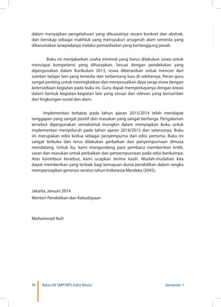iv Kelas VII SMP/MTs Edisi Revisi Semester 1
dalam menyajikan pengetahuan yang dikuasainya secara konkret dan abstrak,
dan bersikap sebagai makhluk yang mensyukuri anugerah alam semesta yang
dikaruniakan kewpadanya melalui pemanfaatan yang bertanggung jawab.
	 Buku ini menjabarkan usaha minimal yang harus dilakukan siswa untuk
mencapai kompetensi yang diharapkan. Sesuai dengan pendekatan yang
dipergunakan dalam Kurikulum 2013, siswa diberanikan untuk mencari dari
sumber belajar lain yang tersedia dan terbentang luas di sekitarnya. Peran guru
sangat penting untuk meningkatkan dan menyesuaikan daya serap siswa dengan
ketersediaan kegiatan pada buku ini. Guru dapat memperkayanya dengan kreasi
dalam bentuk kegiatan-kegiatan lain yang sesuai dan relevan yang bersumber
dari lingkungan sosial dan alam.
	
	 Implementasi terbatas pada tahun ajaran 2013/2014 telah mendapat
tanggapan yang sangat positif dan masukan yang sangat berharga. Pengalaman
tersebut dipergunakan semaksimal mungkin dalam menyiapkan buku untuk
implementasi menyeluruh pada tahun ajaran 2014/2015 dan seterusnya. Buku
ini merupakan edisi kedua sebagai penyempurna dari edisi pertama. Buku ini
sangat terbuka dan terus dilakukan perbaikan dan penyempurnaan dimasa
mendatang. Untuk itu, kami mengundang para pembaca memberikan kritik,
saran dan masukan untuk perbaikan dan penyempurnaan pada edisi berikutnya.
Atas kontribusi tersebut, kami ucapkan terima kasih. Mudah-mudahan kita
dapat memberikan yang terbaik bagi kemajuan dunia pendidikan dalam rangka
mempersiapkan generasi seratus tahun Indonesia Merdeka (2045).
Jakarta, Januari 2014
Menteri Pendidikan dan Kebudayaan
Mohammad Nuh
 