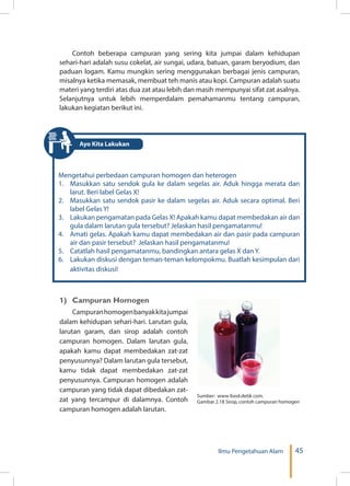 45Ilmu Pengetahuan Alam
Contoh beberapa campuran yang sering kita jumpai dalam kehidupan
sehari-hari adalah susu cokelat, air sungai, udara, batuan, garam beryodium, dan
paduan logam. Kamu mungkin sering menggunakan berbagai jenis campuran,
misalnya ketika memasak, membuat teh manis atau kopi. Campuran adalah suatu
materi yang terdiri atas dua zat atau lebih dan masih mempunyai sifat zat asalnya.
Selanjutnya untuk lebih memperdalam pemahamanmu tentang campuran,
lakukan kegiatan berikut ini.
Mengetahui perbedaan campuran homogen dan heterogen
1.	 Masukkan satu sendok gula ke dalam segelas air. Aduk hingga merata dan
larut. Beri label Gelas X!
2.	 Masukkan satu sendok pasir ke dalam segelas air. Aduk secara optimal. Beri
label Gelas Y!
3.	 Lakukan pengamatan pada Gelas X! Apakah kamu dapat membedakan air dan
gula dalam larutan gula tersebut? Jelaskan hasil pengamatanmu!
4.	 Amati gelas. Apakah kamu dapat membedakan air dan pasir pada campuran
air dan pasir tersebut? Jelaskan hasil pengamatanmu!
5.	 Catatlah hasil pengamatanmu, bandingkan antara gelas X dan Y.
6.	 Lakukan diskusi dengan teman-teman kelompokmu. Buatlah kesimpulan dari
aktivitas diskusi!
1)	 Campuran Homogen
Campuranhomogenbanyakkitajumpai
dalam kehidupan sehari-hari. Larutan gula,
larutan garam, dan sirop adalah contoh
campuran homogen. Dalam larutan gula,
apakah kamu dapat membedakan zat-zat
penyusunnya? Dalam larutan gula tersebut,
kamu tidak dapat membedakan zat-zat
penyusunnya. Campuran homogen adalah
campuran yang tidak dapat dibedakan zat-
zat yang tercampur di dalamnya. Contoh
campuran homogen adalah larutan.
Sumber: www food.detik com.
Gambar 2.18 Sirop, contoh campuran homogen
Ayo Kita Lakukan
 