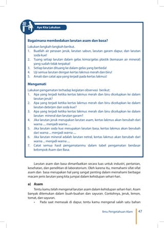 47Ilmu Pengetahuan Alam
Bagaimana membedakan larutan asam dan basa?
Lakukan langkah-langkah berikut.
1.	 Buatlah air perasan jeruk, larutan sabun, larutan garam dapur, dan larutan
soda kue!
2.	 Tuang setiap larutan dalam gelas kimia/gelas plastik (kemasan air mineral)
yang sudah tidak terpakai!
3.	 Setiap larutan dituang ke dalam gelas yang berbeda!
4.	 Uji semua larutan dengan kertas lakmus merah dan biru!
5.	 Amati dan catat apa yang terjadi pada kertas lakmus!
Mengamati
Lakukan pengamatan terhadap kegiatan observasi berikut:
1.	 Apa yang terjadi ketika kertas lakmus merah dan biru dicelupkan ke dalam
larutan jeruk?
2.	 Apa yang terjadi ketika kertas lakmus merah dan biru dicelupkan ke dalam
larutan deterjen dan soda kue?
3.	 Apa yang terjadi ketika kertas lakmus merah dan biru dicelupkan ke dalam
larutan mineral dan larutan garam?
4.	 Jika larutan jeruk merupakan larutan asam, kertas lakmus akan berubah dari
warna .... menjadi warna ....
5.	 Jika larutan soda kue merupakan larutan basa, kertas lakmus akan berubah
dari warna ... menjadi warna ....
6.	 Jika larutan mineral adalah larutan netral, kertas lakmus akan berubah dari
warna ... menjadi warna ....
7.	 Catat semua hasil pengamatanmu dalam tabel pengamatan berdasar
kelompok Asam dan Basa.
Larutan asam dan basa dimanfaatkan secara luas untuk industri, pertanian,
kesehatan, dan penelitian di laboratorium. Oleh karena itu, memahami sifat-sifat
asam dan basa merupakan hal yang sangat penting dalam memahami berbagai
macam jenis larutan yang kita jumpai dalam kehidupan sehari-hari.
a)	Asam
Tentu kamu telah mengenal larutan asam dalam kehidupan sehari-hari. Asam
banyak ditemukan dalam buah-buahan dan sayuran. Contohnya, jeruk, lemon,
tomat, dan sayuran.
•	 Pada saat memasak di dapur, tentu kamu mengenal salah satu bahan
Ayo Kita Lakukan
 