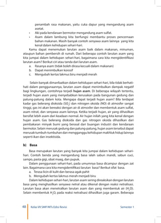 48 Kelas VII SMP/MTs Edisi Revisi Semester 1
penambah rasa makanan, yaitu cuka dapur yang mengandung asam
asetat.
•	 Aki pada kendaraan bermotor mengandung asam sulfat.
•	 Asam dalam lambung kita berfungsi membantu proses pencernaan
bahan makanan. Masih banyak contoh senyawa asam lainnya yang kita
kenal dalam kehidupan sehari-hari.
Kamu dapat menemukan larutan asam baik dalam makanan, minuman,
ataupun bahan pembersih di rumah. Dari beberapa contoh larutan asam yang
kita jumpai dalam kehidupan sehari-hari, bagaimana cara kita mengidentifikasi
larutan asam? Berikut ciri atau tanda dari larutan asam.
a.	 Rasanya asam (tidak boleh dirasa kecuali dalam makanan)
b.	 Dapat menimbulkan korosif
c.	 Mengubah kertas lakmus biru menjadi merah
Selain banyak dimanfaatkan dalam kehidupan sehari-hari, bila tidak berhati-
hati dalam penggunaannya, larutan asam dapat menimbulkan dampak negatif
bagi lingkungan, contohnya terjadi hujan asam. Di beberapa wilayah tertentu,
terjadi hujan asam yang menyebabkan kerusakan pada bangunan gedung dan
patung-patung dalam kota. Mengapa dapat terjadi hujan asam? Bila terdapat
kadar gas belerang dioksida (SO2
) dan nitrogen oksida (NO) di atmosfer sangat
tinggi, gas ini akan bereaksi dengan air di atmosfer dan membentuk asam sulfat,
asam nitrat, dan senyawa asam lainnya. Ketika terjadi hujan, air yang dihasilkan
bersifat lebih asam dari keadaan normal. Air hujan inilah yang kita kenal dengan
hujan asam. Gas belerang dioksida dan gas nitrogen oksida dihasilkan dari
pembakaran minyak bumi yang berasal dari buangan industri dan kendaraan
bermotor. Selain merusak gedung dan patung-patung, hujan asam tersebut dapat
merusak tumbuh-tumbuhan dan mengganggu kehidupan makhluk hidup lainnya
seperti ikan dan insektisida.
b)	Basa
Basa merupakan larutan yang banyak kita jumpai dalam kehidupan sehari-
hari. Contoh benda yang mengandung basa ialah sabun mandi, sabun cuci,
sampo, pasta gigi, obat maag, dan pupuk.
Dalam penggunaan sehari-hari, pada umumnya basa dicampur dengan zat
lain. Bagaimana cara kita mengidentifikasi larutan basa? Berikut sifat basa.
a.	 Terasa licin di kulit dan berasa agak pahit
b.	 Mengubah kertas lakmus merah menjadi biru
Dalam kehidupan sehari-hari, larutan asam sering direaksikan dengan larutan
basa yang menghasilkan senyawa netral atau dikenal dengan reaksi netralisasi.
Larutan basa akan menetralkan larutan asam dan yang membentuk air (H2
O).
Selain membentuk H2
O, pada reaksi netralisasi dihasilkan juga garam. Beberapa
 