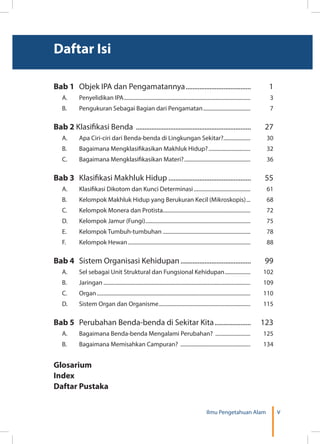 vIlmu Pengetahuan Alam
Daftar Isi
Bab 1 	 Objek IPA dan Pengamatannya.......................................	1
A.	 Penyelidikan IPA...............................................................................................	3
B.	 Pengukuran Sebagai Bagian dari Pengamatan....................................	7
Bab 2 Klasifikasi Benda ....................................................................	27
A.	 Apa Ciri-ciri dari Benda-benda di Lingkungan Sekitar?....................	30
B.	 Bagaimana Mengklasifikasikan Makhluk Hidup?................................	32
C.	 Bagaimana Mengklasifikasikan Materi?..................................................	36
Bab 3	 Klasifikasi Makhluk Hidup.................................................	55
A.	 Klasifikasi Dikotom dan Kunci Determinasi...........................................	61
B.	 Kelompok Makhluk Hidup yang Berukuran Kecil (Mikroskopis)....	68
C.	 Kelompok Monera dan Protista.................................................................	72
D.	 Kelompok Jamur (Fungi)...............................................................................	75
E.	 Kelompok Tumbuh-tumbuhan..................................................................	78
F.	 Kelompok Hewan............................................................................................	88
Bab 4	 Sistem Organisasi Kehidupan..........................................	99
A.	 Sel sebagai Unit Struktural dan Fungsional Kehidupan....................	102
B.	Jaringan..............................................................................................................	109
C. 	 Organ...................................................................................................................	110
D. 	 Sistem Organ dan Organisme.....................................................................	115
Bab 5	 Perubahan Benda-benda di Sekitar Kita...................... 123
A.	 Bagaimana Benda-benda Mengalami Perubahan? ...........................	125
B. 	 Bagaimana Memisahkan Campuran? .....................................................	134
Glosarium
Index
Daftar Pustaka
 