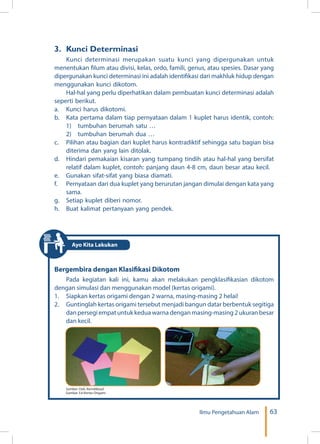 63Ilmu Pengetahuan Alam
3. 	Kunci Determinasi
Kunci determinasi merupakan suatu kunci yang dipergunakan untuk
menentukan filum atau divisi, kelas, ordo, famili, genus, atau spesies. Dasar yang
dipergunakan kunci determinasi ini adalah identifikasi dari makhluk hidup dengan
menggunakan kunci dikotom.
Hal-hal yang perlu diperhatikan dalam pembuatan kunci determinasi adalah
seperti berikut.
a.	 Kunci harus dikotomi.
b.	 Kata pertama dalam tiap pernyataan dalam 1 kuplet harus identik, contoh:
	 1)	 tumbuhan berumah satu …
	 2)	 tumbuhan berumah dua …
c.	 Pilihan atau bagian dari kuplet harus kontradiktif sehingga satu bagian bisa
diterima dan yang lain ditolak.
d.	 Hindari pemakaian kisaran yang tumpang tindih atau hal-hal yang bersifat
relatif dalam kuplet, contoh: panjang daun 4-8 cm, daun besar atau kecil.
e.	 Gunakan sifat-sifat yang biasa diamati.
f.	 Pernyataan dari dua kuplet yang berurutan jangan dimulai dengan kata yang
sama.
g.	 Setiap kuplet diberi nomor.
h.	 Buat kalimat pertanyaan yang pendek.
Bergembira dengan Klasifikasi Dikotom
Pada kegiatan kali ini, kamu akan melakukan pengklasifikasian dikotom
dengan simulasi dan menggunakan model (kertas origami).
1.	 Siapkan kertas origami dengan 2 warna, masing-masing 2 helai!
2.	 Guntinglah kertas origami tersebut menjadi bangun datar berbentuk segitiga
dan persegi empat untuk kedua warna dengan masing-masing 2 ukuran besar
dan kecil.
Sumber: Dok. Kemdikbud
Gambar 3.6 Kertas Origami
Ayo Kita Lakukan
 