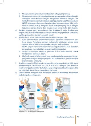 71Ilmu Pengetahuan Alam
	 1)	 Mengatur diafragma untuk mendapatkan cahaya yang terang.
	 2)	 Mengatur cermin untuk mendapatkan cahaya yang akan dipantulkan ke
diafragma sesuai kondisi ruangan. Pengaturan dilakukan dengan cara
melihat melalui lensa okuler (apakah lapang pandang sudah terang/jelas?).
	 INGAT: beberapa mikroskop telah dilengkapi lampu sehingga tidak perlu
mencari cahaya, cukup mengatur posisi diafragma yang sesuai dengan
kebutuhan cahaya terang dan lurus dengan lensa okuler dan objektif.
d.	 Siapkan preparat yang akan diamati, lalu letakkan di meja. Aturlah agar
bagian yang akan diamati tepat di tengah lubang meja preparat. Kemudian,
jepitlah preparat itu dengan penjepit objek!
e.	 Aturlah fokus untuk memperjelas gambar objek dengan cara:
	 1)	 Putar pemutar kasar (makrometer) secara perlahan sambil dilihat dari
lensa okuler. Pemutaran dengan makrometer dilakukan sampai lensa
objektif berada pada posisi terdekat dengan meja preparat.
	 INGAT: Jangan memutar makrometer secara paksa karena akan menekan
preparat dan menyebabkan peparat rusak/pecah/patah.
	 2)	 Lanjutkan dengan memutar pemutar halus (mikrometer), untuk
memperjelas bayangan objek.
	 3)	 Jika letak preparat belum tepat, kaca objek dapat digeser dengan lengan
yang berhubungan dengan penjepit. Jika tidak tersedia, preparat dapat
digeser secara langsung.
f.	 Setelah preparat terlihat, untuk memperoleh perbesaran kuat gantilah lensa
objektif dengan ukuran dari 10 x, 40 x, atau 100 x dengan cara memutar
revolver hingga bunyi klik. Usahakan agar posisi preparat tidak bergeser. Jika
hal ini terjadi, kamu harus mengulangi dari awal.
g.	 Setelah selesai menggunakan mikroskop, bersihkan mikroskop dan simpan
pada tempat penyimpanan.
	
  
a
	
  
b
	
  
c
	
  
d
	
  
e
	
  
f
Sumber: Pustekom Depdiknas 2008
Gambar. 3.11 Cara Menggunakan Mikroskop.
 