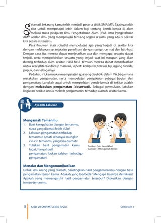8 Kelas VII SMP/MTs Edisi Revisi Semester 1
S
elamat! Sekarang kamu telah menjadi peserta didik SMP/MTs. Saatnya telah
tiba untuk mempelajari lebih dalam lagi tentang benda-benda di alam
melalui mata pelajaran Ilmu Pengetahuan Alam (IPA). Ilmu Pengetahuan
Alam adalah ilmu yang mempelajari tentang segala sesuatu yang ada di sekitar
kita secara sistematis.
Para ilmuwan atau scientist mempelajari apa yang terjadi di sekitar kita
dengan melakukan serangkaian penelitian dengan sangat cermat dan hati-hati.
Dengan cara itu, mereka dapat menjelaskan apa dan mengapa sesuatu dapat
terjadi, serta memperkirakan sesuatu yang terjadi saat ini maupun yang akan
datang terhadap alam sekitar. Hasil-hasil temuan mereka dapat dimanfaatkan
untuk kesejahteraan hidup manusia, seperti komputer, televisi, biji jagung hibrida,
pupuk, dan sebagainya.
Padababini,kamuakanmempelajariapayangdiselidikidalamIPA,bagaimana
melakukan pengamatan, serta mempelajari pengukuran sebagai bagian dari
pengamatan. Langkah awal untuk mempelajari benda-benda di sekitar adalah
dengan melakukan pengamatan (observasi). Sebagai permulaan, lakukan
kegiatan berikut untuk melatih pengamatan terhadap alam di sekitar kamu.
Mengamati Temanmu
1.	 Buat kesepakatan dengan temanmu,
siapa yang diamati lebih dulu!
2.	 Lakukan pengamatan terhadap
temanmu! Amati sebanyak mungkin
ciri-ciri temanmu yang bisa diamati!
3.	 Tuliskan hasil pengamatan kamu.
Ingat, hanya hasil
	 pengamatan, bukan tafsiran terhadap
pengamatan!
Menalar dan Mengomunikasikan
Untuk satu orang yang diamati, bandingkan hasil pengamatanmu dengan hasil
pengamatan teman kamu. Adakah yang berbeda? Mengapa hasilnya demikian?
Apakah yang memengaruhi hasil pengamatan tersebut? Diskusikan dengan
teman-temanmu.
Ayo Kita Lakukan
Sumber: Dok. Kemdikbud
Gambar 1.1Mengamati teman
 