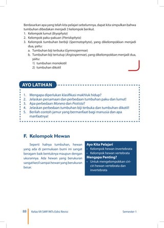 88 Kelas VII SMP/MTs Edisi Revisi Semester 1
AYO LATIHAN
1.	 Mengapa diperlukan klasifikasi makhluk hidup?
2.	 Jelaskan persamaan dan perbedaan tumbuhan paku dan lumut!
3.	 Apa perbedaan Monera dan Protista?
4.	 Jelaskan perbedaan tumbuhan biji terbuka dan tumbuhan dikotil!
5.	 Berilah contoh jamur yang bermanfaat bagi manusia dan apa
manfaatnya!
Berdasarkan apa yang telah kita pelajari sebelumnya, dapat kita simpulkan bahwa
tumbuhan dibedakan menjadi 3 kelompok berikut.
1.	 Kelompok lumut (Bryophyta)
2.	 Kelompok paku-pakuan (Pteridophyta)
3.	 Kelompok tumbuhan berbiji (Spermatophyta), yang di­ke­lom­pokkan menjadi
dua, yaitu:
	 a.	 Tumbuhan biji terbuka (Gymnospermae)
	 b.	 Tumbuhan biji tertutup (Angiospermae), yang dikelompok­kan menjadi dua,
yaitu:
		 1) 	tumbuhan monokotil
		 2) 	tumbuhan dikotil
F.	 Kelompok Hewan
Seperti halnya tumbuhan, hewan
yang ada di permukaan bumi ini sangat
beragam baik bentuknya maupun dengan
ukurannya. Ada hewan yang berukuran
sangatkecilsampaihewanyangberukuran
besar.
Ayo Kita Pelajari
•	 Kelompok hewan invertebrata
•	 Kelompok hewan vertebrata
Mengapa Penting?
•	 Untuk mengelompokkan ciri-
ciri hewan vertebrata dan
invertebrata
 