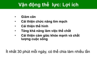 Vận động thể lực: Lợi ích
• Giảm cân
• Cải thiện chức năng tim mạch
• Cải thiện thể hình
• Tăng khả năng làm việc thể chất
• Cải thiện cảm giác khỏe mạnh và chất
lượng cuộc sống
Ít nhất 30 phút mỗi ngày, có thể chia làm nhiều lần
 