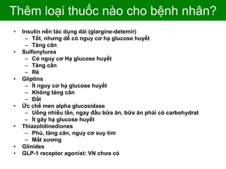 Thêm loại thuốc nào cho bệnh nhân?
• Insulin nền tác dụng dài (glargine-detemir)
– Tốt, nhưng dễ có nguy cơ hạ glucose huyết
– Tăng cân
• Sulfonylurea
– Có nguy cơ Hạ glucose huyết
– Tăng cân
– Rẻ
• Gliptins
– Ít nguy cơ hạ glucose huyết
– Không tăng cân
– Đắt
• Ức chế men alpha glucosidase
– Uống nhiều lần, ngay đầu bữa ăn, bữa ăn phải có carbohydrat
– Ít gây hạ glucose huyết
• Thiazolidinediones
– Phù, tăng cân, nguy cơ suy tim
– Mất xương
• Glinides
• GLP-1 receptor agonist: VN chưa có
 