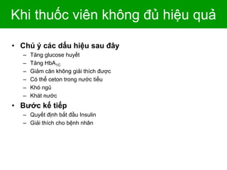 Khi thuốc viên không đủ hiệu quả
• Chú ý các dấu hiệu sau đây
– Tăng glucose huyết
– Tăng HbA1C
– Giảm cân không giải thích được
– Có thể ceton trong nước tiểu
– Khó ngủ
– Khát nước
• Bước kế tiếp
– Quyết định bắt đầu Insulin
– Giải thích cho bệnh nhân
 