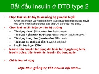 Bắt đầu Insulin ở ĐTĐ type 2
• Chọn loại Insulin tùy thuộc nồng độ glucose huyết
– Chọn loại insulin và thời điểm tiêm thuốc dựa trên mức glusoe huyết
của bệnh nhân (tăng lúc đói, sau ăn trưa, ăn chiều, lúc đi ngủ)
• Chọn loại insulin hiện có trên thị trường
– Tác dụng nhanh (tiêm trước ăn): lispro, aspart
– Tác dụng ngắn (tiêm trước ăn): regular insulin (Insulin thường)
– Tác dụng trung bình (Insulin nền): NPH, lente
– Tác dụng dài ((Insulin nền): Levemir, glargine
– Insulin hỗn hợp (30/70)
• Insulin nền: Insulin tác dụng dai hoặc tác dụng trung bình.
Insulin bolus: tiêm trước ăn: insulin tác dụng ngắn
• Chỉnh liều 3-7 ngày
Mục tiêu: giống tự tiết insulin nội sinh…
 