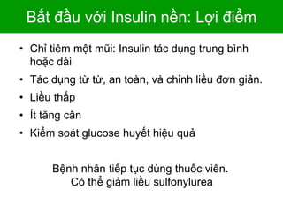 Bắt đầu với Insulin nền: Lợi điểm
• Chỉ tiêm một mũi: Insulin tác dụng trung bình
hoặc dài
• Tác dụng từ từ, an toàn, và chỉnh liều đơn giản.
• Liều thấp
• Ít tăng cân
• Kiểm soát glucose huyết hiệu quả
6-37
Bệnh nhân tiếp tục dùng thuốc viên.
Có thể giảm liều sulfonylurea
 