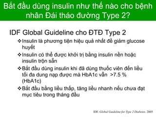 Bắt đầu dùng insulin như thế nào cho bệnh
nhân Đái tháo đường Type 2?
IDF Global Guideline cho ĐTĐ Type 2
Insulin là phương tiện hiệu quả nhất đề giảm glucose
huyết
Insulin có thể được khởi trị bằng insulin nền hoặc
insulin trộn sẵn
Bắt đầu dùng insulin khi đã dùng thuốc viên đến liều
tối đa dung nạp được mà HbA1c vẫn >7.5 %
(HbA1c)
Bắt đầu bằng liều thấp, tăng liều nhanh nếu chưa đạt
mục tiêu trong tháng đầu
IDF. Global Guideline for Type 2 Diabetes. 2005
 