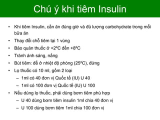 Chú ý khi tiêm Insulin
• Khi tiêm Insulin, cần ăn đúng giờ và đủ lượng carbohydrate trong mỗi
bữa ăn
• Thay đổi chỗ tiêm tại 1 vùng
• Bảo quản thuốc ở +2ºC đến +8ºC
• Tránh ánh sáng, nắng
• Bút tiêm: để ở nhiệt độ phòng (25ºC), đứng
• Lọ thuốc có 10 ml, gồm 2 loại
– 1ml có 40 đơn vị Quốc tế (IU) U 40
– 1ml có 100 đơn vị Quốc tế (IU) U 100
• Nếu dùng lọ thuốc, phải dùng bơm tiêm phù hợp
– U 40 dùng bơm tiêm insulin 1ml chia 40 đơn vị
– U 100 dùng bơm tiêm 1ml chia 100 đơn vị
 